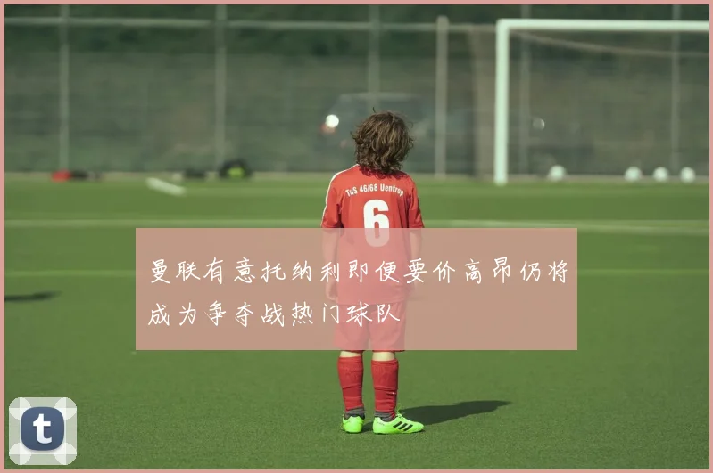 曼联有意托纳利即便要价高昂仍将成为争夺战热门球队