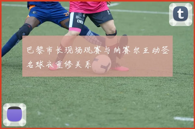 巴黎市长现场观赛与纳赛尔互动签名球衣重修关系