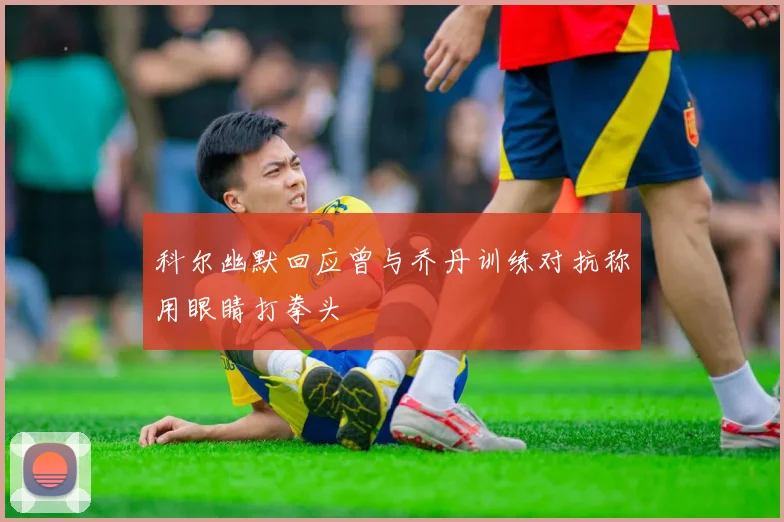 科尔幽默回应曾与乔丹训练对抗称用眼睛打拳头