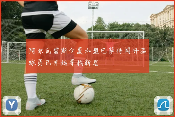 阿尔瓦雷斯今夏加盟巴萨传闻升温球员已开始寻找新居