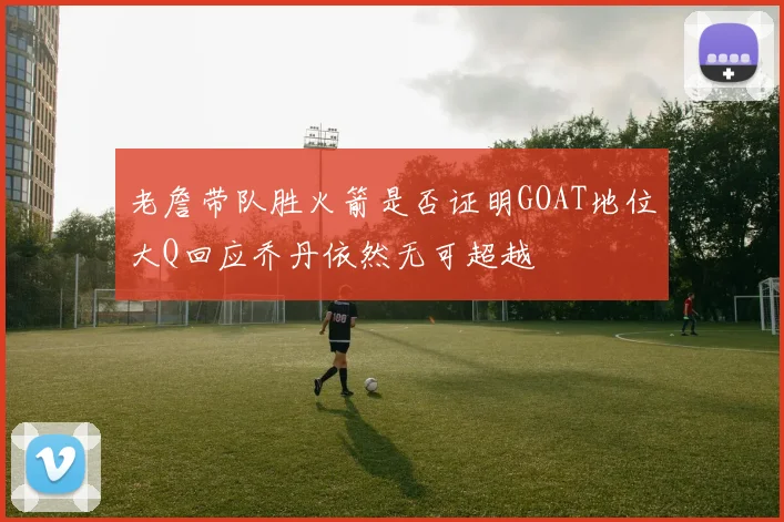老詹带队胜火箭是否证明GOAT地位大Q回应乔丹依然无可超越