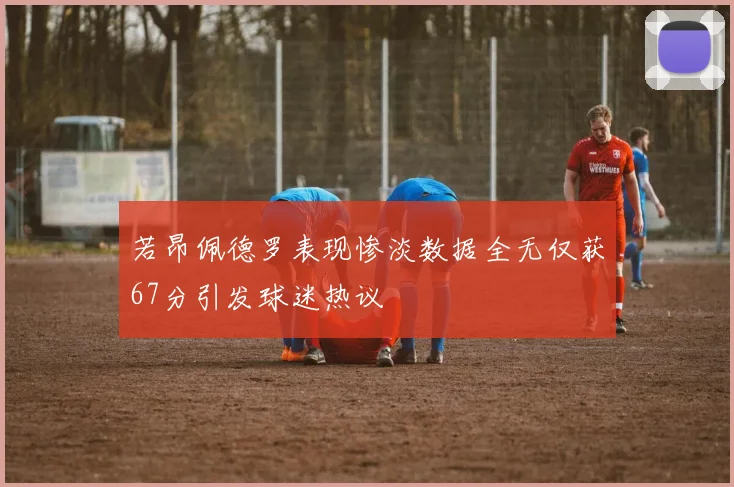 若昂佩德罗表现惨淡数据全无仅获67分引发球迷热议