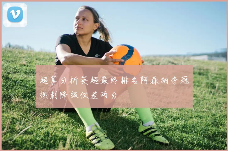 超算分析英超最终排名阿森纳夺冠热刺降级仅差两分