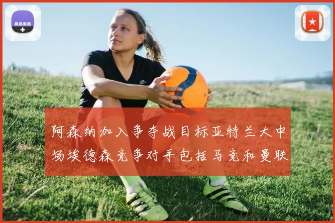 阿森纳加入争夺战目标亚特兰大中场埃德森竞争对手包括马竞和曼联