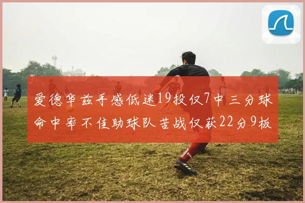 爱德华兹手感低迷19投仅7中三分球命中率不佳助球队苦战仅获22分9板7助3帽