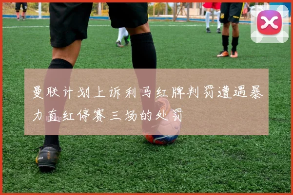 曼联计划上诉利马红牌判罚遭遇暴力直红停赛三场的处罚