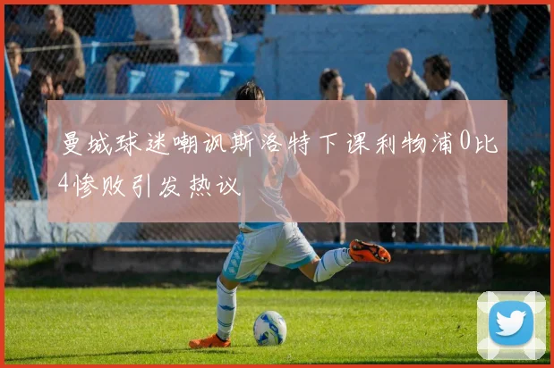 曼城球迷嘲讽斯洛特下课利物浦0比4惨败引发热议
