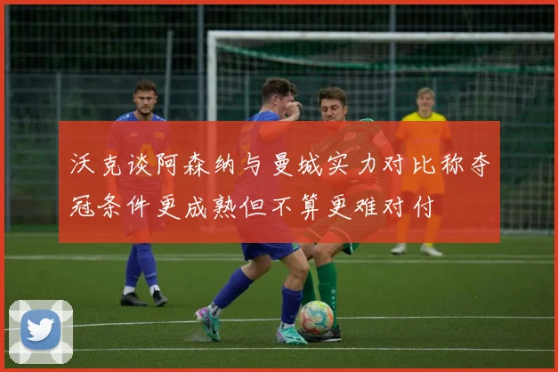 沃克谈阿森纳与曼城实力对比称夺冠条件更成熟但不算更难对付
