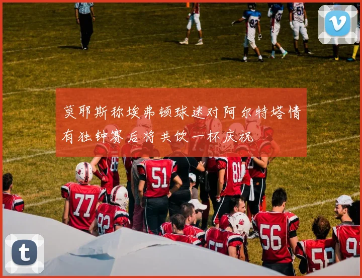 莫耶斯称埃弗顿球迷对阿尔特塔情有独钟赛后将共饮一杯庆祝