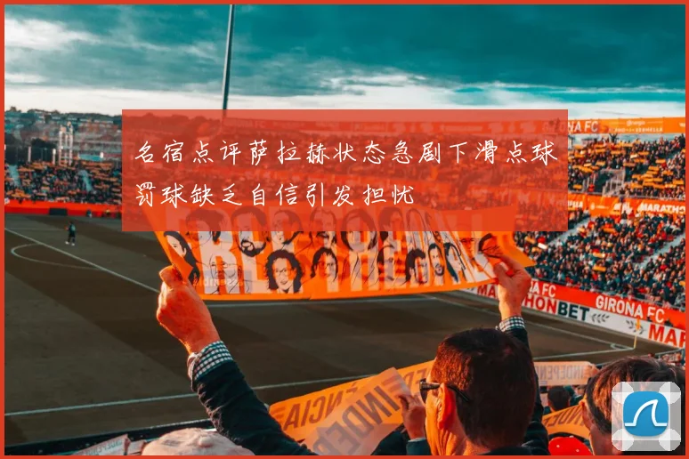 名宿点评萨拉赫状态急剧下滑点球罚球缺乏自信引发担忧