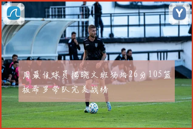 周最佳球员揭晓文班场均26分105篮板希罗带队完美战绩