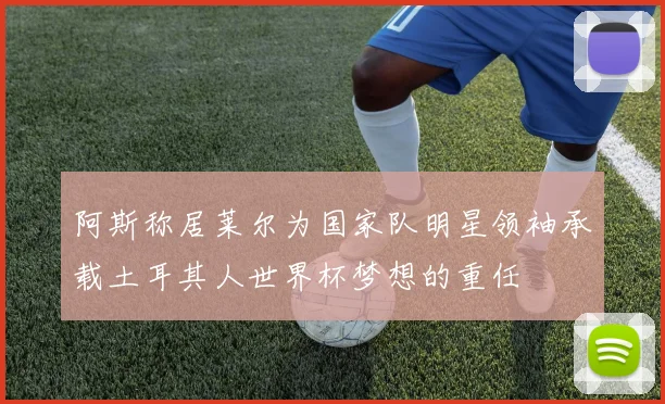 阿斯称居莱尔为国家队明星领袖承载土耳其人世界杯梦想的重任