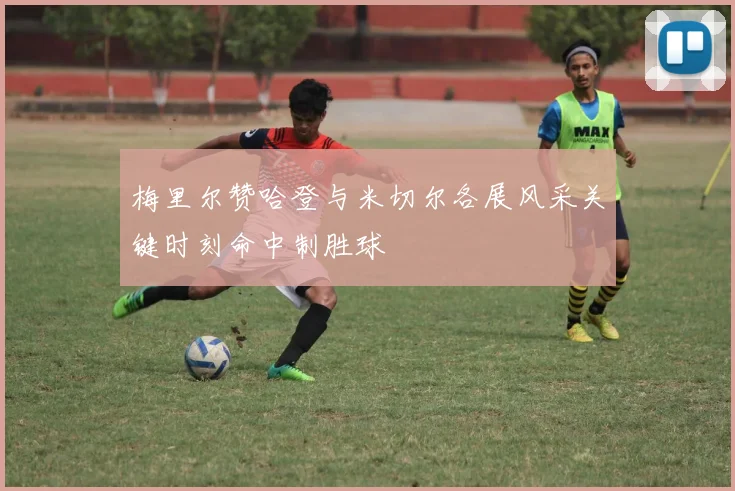 梅里尔赞哈登与米切尔各展风采关键时刻命中制胜球
