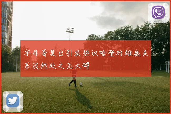 字母哥复出引发热议哈登对雄鹿关系淡然处之无大碍
