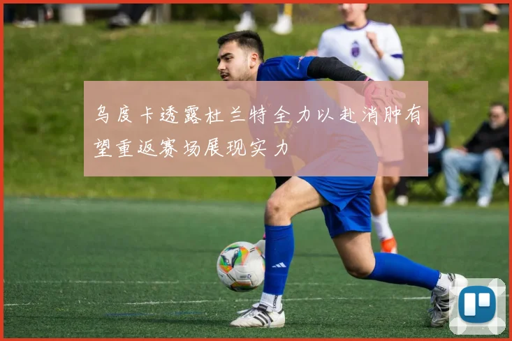 乌度卡透露杜兰特全力以赴消肿有望重返赛场展现实力