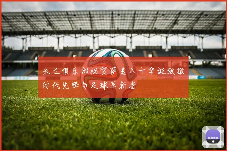 米兰俱乐部祝贺萨基八十华诞致敬时代先锋与足球革新者