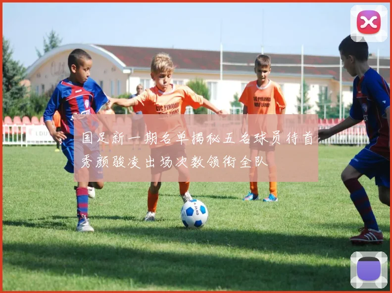 国足新一期名单揭秘五名球员待首秀颜骏凌出场次数领衔全队